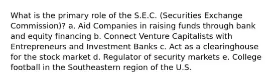 What is the primary role of the S.E.C. (Securities Exchange Commission)? a. Aid Companies in raising funds through bank and equity financing b. Connect Venture Capitalists with Entrepreneurs and Investment Banks c. Act as a clearinghouse for the stock market d. Regulator of security markets e. College football in the Southeastern region of the U.S.