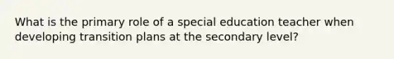 What is the primary role of a special education teacher when developing transition plans at the secondary level?