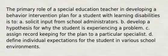 The primary role of a special education teacher in developing a behavior intervention plan for a student with learning disabilities is to: a. solicit input from school administrators. b. develop a hypothesis for why the student is experiencing a problem. c. assign record keeping for the plan to a particular specialist. d. define individual expectations for the student in various school environments.