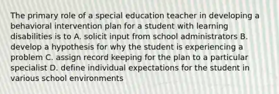 The primary role of a special education teacher in developing a behavioral intervention plan for a student with learning disabilities is to A. solicit input from school administrators B. develop a hypothesis for why the student is experiencing a problem C. assign record keeping for the plan to a particular specialist D. define individual expectations for the student in various school environments