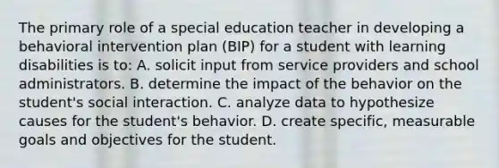 The primary role of a special education teacher in developing a behavioral intervention plan (BIP) for a student with learning disabilities is to: A. solicit input from service providers and school administrators. B. determine the impact of the behavior on the student's social interaction. C. analyze data to hypothesize causes for the student's behavior. D. create specific, measurable goals and objectives for the student.