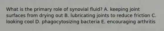 What is the primary role of synovial fluid? A. keeping joint surfaces from drying out B. lubricating joints to reduce friction C. looking cool D. phagocytosizing bacteria E. encouraging arthritis