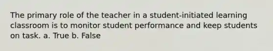 The primary role of the teacher in a student-initiated learning classroom is to monitor student performance and keep students on task. a. True b. False