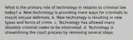 What is the primary role of technology in relation to criminal law today? a. New technology is providing more ways for criminals to mount excuse defenses. b. New technology is resulting in new types and forms of crime. c. Technology has allowed many obsolete criminal codes to be eliminated. d. Technology is streamlining the court process by removing several steps.