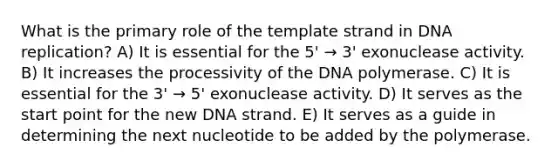 What is the primary role of the template strand in DNA replication? A) It is essential for the 5' → 3' exonuclease activity. B) It increases the processivity of the DNA polymerase. C) It is essential for the 3' → 5' exonuclease activity. D) It serves as the start point for the new DNA strand. E) It serves as a guide in determining the next nucleotide to be added by the polymerase.