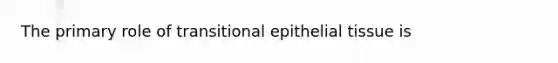 The primary role of transitional epithelial tissue is