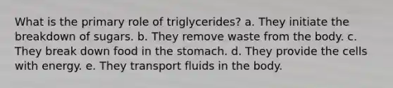 What is the primary role of triglycerides? a. They initiate the breakdown of sugars. b. They remove waste from the body. c. They break down food in the stomach. d. They provide the cells with energy. e. They transport fluids in the body.