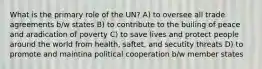 What is the primary role of the UN? A) to oversee all trade agreements b/w states B) to contribute to the builing of peace and aradication of poverty C) to save lives and protect people around the world from health, saftet, and secutity threats D) to promote and maintina political cooperation b/w member states