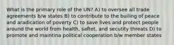 What is the primary role of the UN? A) to oversee all trade agreements b/w states B) to contribute to the builing of peace and aradication of poverty C) to save lives and protect people around the world from health, saftet, and secutity threats D) to promote and maintina political cooperation b/w member states