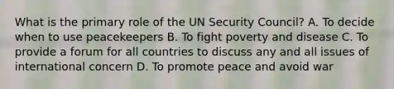 What is the primary role of the UN Security Council? A. To decide when to use peacekeepers B. To fight poverty and disease C. To provide a forum for all countries to discuss any and all issues of international concern D. To promote peace and avoid war