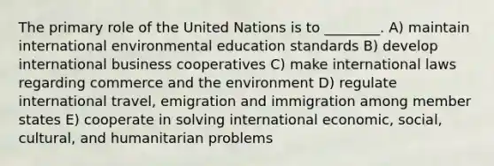 The primary role of the United Nations is to ________. A) maintain international environmental education standards B) develop international business cooperatives C) make international laws regarding commerce and the environment D) regulate international travel, emigration and immigration among member states E) cooperate in solving international economic, social, cultural, and humanitarian problems