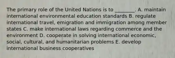 The primary role of the United Nations is to ________. A. maintain international environmental education standards B. regulate international travel, emigration and immigration among member states C. make international laws regarding commerce and the environment D. cooperate in solving international economic, social, cultural, and humanitarian problems E. develop international business cooperatives