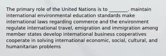 The primary role of the United Nations is to ________. maintain international environmental education standards make international laws regarding commerce and the environment regulate international travel, emigration and immigration among member states develop international business cooperatives cooperate in solving international economic, social, cultural, and humanitarian problems