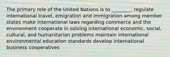 The primary role of the United Nations is to ________. regulate international travel, emigration and immigration among member states make international laws regarding commerce and the environment cooperate in solving international economic, social, cultural, and humanitarian problems maintain international environmental education standards develop international business cooperatives