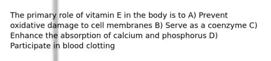 The primary role of vitamin E in the body is to A) Prevent oxidative damage to cell membranes B) Serve as a coenzyme C) Enhance the absorption of calcium and phosphorus D) Participate in blood clotting