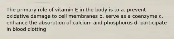 The primary role of vitamin E in the body is to a. prevent oxidative damage to cell membranes b. serve as a coenzyme c. enhance the absorption of calcium and phosphorus d. participate in blood clotting