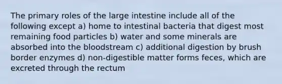 The primary roles of the large intestine include all of the following except a) home to intestinal bacteria that digest most remaining food particles b) water and some minerals are absorbed into the bloodstream c) additional digestion by brush border enzymes d) non-digestible matter forms feces, which are excreted through the rectum