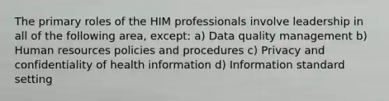 The primary roles of the HIM professionals involve leadership in all of the following area, except: a) Data quality management b) Human resources policies and procedures c) Privacy and confidentiality of health information d) Information standard setting