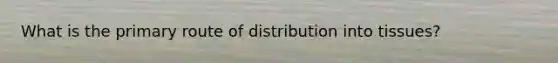 What is the primary route of distribution into tissues?