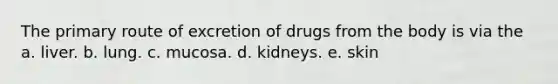 The primary route of excretion of drugs from the body is via the a. liver. b. lung. c. mucosa. d. kidneys. e. skin