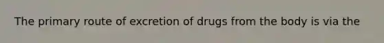 The primary route of excretion of drugs from the body is via the