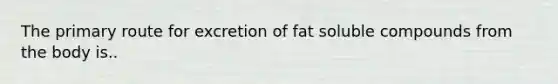 The primary route for excretion of fat soluble compounds from the body is..