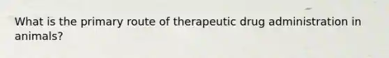 What is the primary route of therapeutic drug administration in animals?