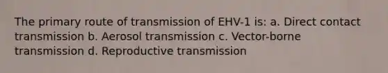 The primary route of transmission of EHV-1 is: a. Direct contact transmission b. Aerosol transmission c. Vector-borne transmission d. Reproductive transmission