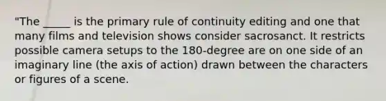 "The _____ is the primary rule of continuity editing and one that many films and television shows consider sacrosanct. It restricts possible camera setups to the 180-degree are on one side of an imaginary line (the axis of action) drawn between the characters or figures of a scene.