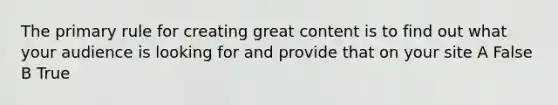 The primary rule for creating great content is to find out what your audience is looking for and provide that on your site A False B True