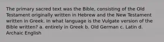 The primary sacred text was the Bible, consisting of the Old Testament originally written in Hebrew and the New Testament written in Greek. In what language is the Vulgate version of the Bible written? a. entirely in Greek b. Old German c. Latin d. Archaic English