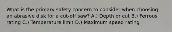 What is the primary safety concern to consider when choosing an abrasive disk for a cut-off saw? A.) Depth or cut B.) Ferrous rating C.) Temperature limit D.) Maximum speed rating