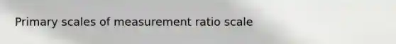 Primary scales of measurement ratio scale