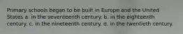 Primary schools began to be built in Europe and the United States a. in the seventeenth century. b. in the eighteenth century. c. in the nineteenth century. d. in the twentieth century.