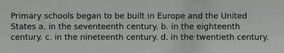 Primary schools began to be built in Europe and the United States a. in the seventeenth century. b. in the eighteenth century. c. in the nineteenth century. d. in the twentieth century.