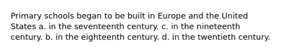 Primary schools began to be built in Europe and the United States a. in the seventeenth century. c. in the nineteenth century. b. in the eighteenth century. d. in the twentieth century.