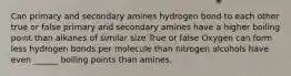 Can primary and secondary amines hydrogen bond to each other true or false primary and secondary amines have a higher boiling point than alkanes of similar size True or false Oxygen can form less hydrogen bonds per molecule than nitrogen alcohols have even ______ boiling points than amines.