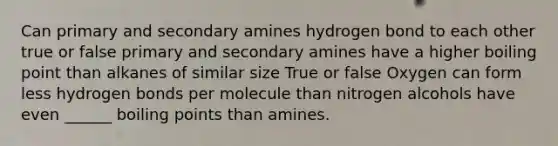 Can primary and secondary amines hydrogen bond to each other true or false primary and secondary amines have a higher boiling point than alkanes of similar size True or false Oxygen can form less hydrogen bonds per molecule than nitrogen alcohols have even ______ boiling points than amines.