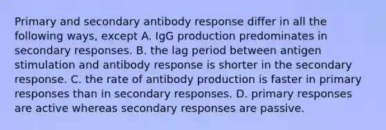 Primary and secondary antibody response differ in all the following ways, except A. IgG production predominates in secondary responses. B. the lag period between antigen stimulation and antibody response is shorter in the secondary response. C. the rate of antibody production is faster in primary responses than in secondary responses. D. primary responses are active whereas secondary responses are passive.