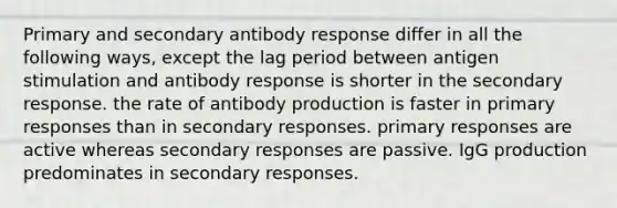 Primary and secondary antibody response differ in all the following ways, except the lag period between antigen stimulation and antibody response is shorter in the secondary response. the rate of antibody production is faster in primary responses than in secondary responses. primary responses are active whereas secondary responses are passive. IgG production predominates in secondary responses.