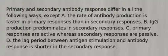 Primary and secondary antibody response differ in all the following ways, except A. the rate of antibody production is faster in primary responses than in secondary responses. B. IgG production predominates in secondary responses. C. primary responses are active whereas secondary responses are passive. D. the lag period between antigen stimulation and antibody response is shorter in the secondary response.