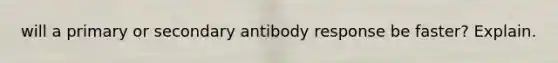 will a primary or secondary antibody response be faster? Explain.