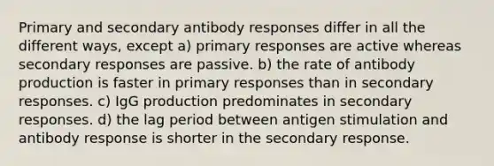 Primary and secondary antibody responses differ in all the different ways, except a) primary responses are active whereas secondary responses are passive. b) the rate of antibody production is faster in primary responses than in secondary responses. c) IgG production predominates in secondary responses. d) the lag period between antigen stimulation and antibody response is shorter in the secondary response.