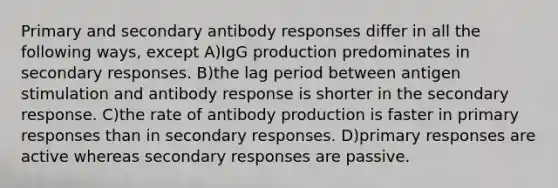 Primary and secondary antibody responses differ in all the following ways, except A)IgG production predominates in secondary responses. B)the lag period between antigen stimulation and antibody response is shorter in the secondary response. C)the rate of antibody production is faster in primary responses than in secondary responses. D)primary responses are active whereas secondary responses are passive.