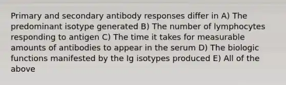 Primary and secondary antibody responses differ in A) The predominant isotype generated B) The number of lymphocytes responding to antigen C) The time it takes for measurable amounts of antibodies to appear in the serum D) The biologic functions manifested by the Ig isotypes produced E) All of the above