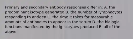 Primary and secondary antibody responses differ in: A. the predominant isotype generated B. the number of lymphocytes responding to antigen C. the time it takes for measurable amounts of antibodies to appear in the serum D. the biologic functions manifested by the Ig isotypes produced E. all of the above