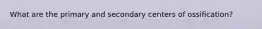 What are the primary and secondary centers of ossification?