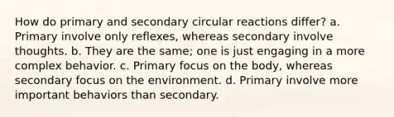 How do primary and secondary circular reactions differ? a. Primary involve only reflexes, whereas secondary involve thoughts. b. They are the same; one is just engaging in a more complex behavior. c. Primary focus on the body, whereas secondary focus on the environment. d. Primary involve more important behaviors than secondary.