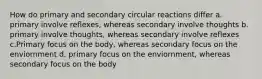 How do primary and secondary circular reactions differ a. primary involve reflexes, whereas secondary involve thoughts b. primary involve thoughts, whereas secondary involve reflexes c.Primary focus on the body, whereas secondary focus on the enviornment d. primary focus on the enviornment, whereas secondary focus on the body