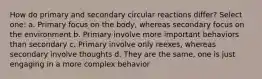 How do primary and secondary circular reactions differ? Select one: a. Primary focus on the body, whereas secondary focus on the environment b. Primary involve more important behaviors than secondary c. Primary involve only reexes, whereas secondary involve thoughts d. They are the same, one is just engaging in a more complex behavior